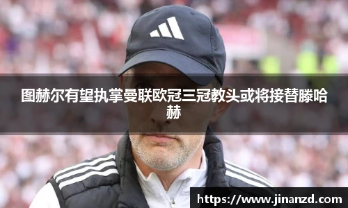 图赫尔有望执掌曼联欧冠三冠教头或将接替滕哈赫